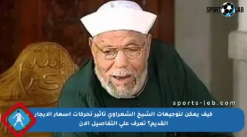 كيف يمكن لتوجيهات الشيخ الشعراوي تأثير تحركات أسعار الإيجار القديم؟ تعرف على التفاصيل الآن